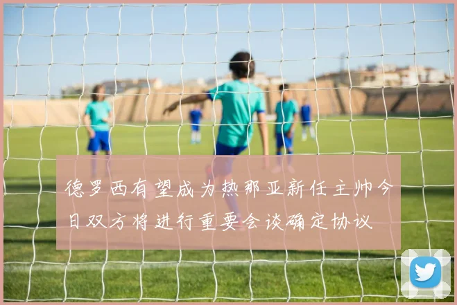 德罗西有望成为热那亚新任主帅今日双方将进行重要会谈确定协议