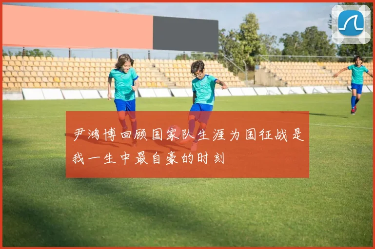 尹鸿博回顾国家队生涯为国征战是我一生中最自豪的时刻