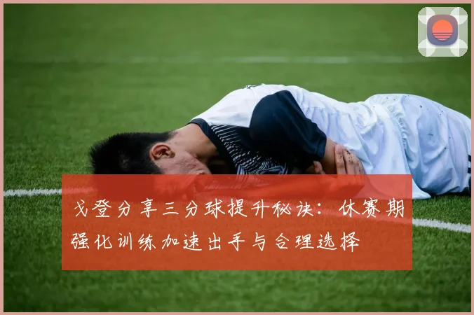 戈登分享三分球提升秘诀：休赛期强化训练加速出手与合理选择