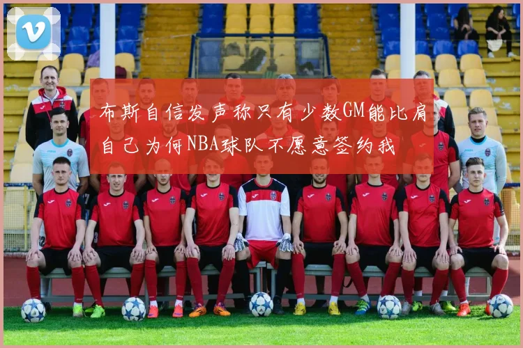 布斯自信发声称只有少数GM能比肩自己为何NBA球队不愿意签约我