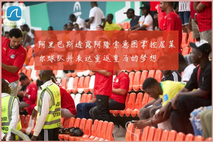 阿里巴斯透露阿隆索意图掌控居莱尔球队并表达重返皇马的梦想