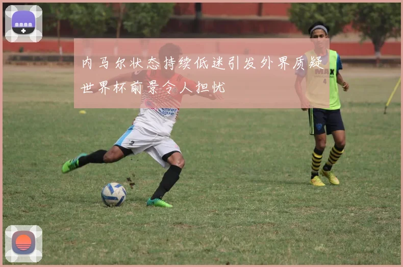 内马尔状态持续低迷引发外界质疑世界杯前景令人担忧