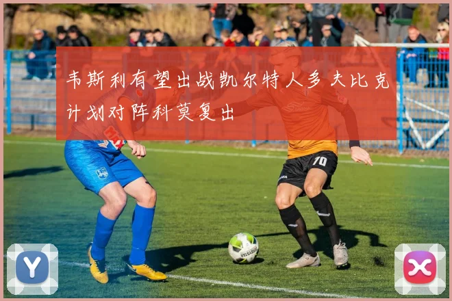韦斯利有望出战凯尔特人多夫比克计划对阵科莫复出