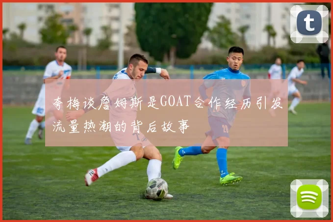 夸梅谈詹姆斯是GOAT合作经历引发流量热潮的背后故事