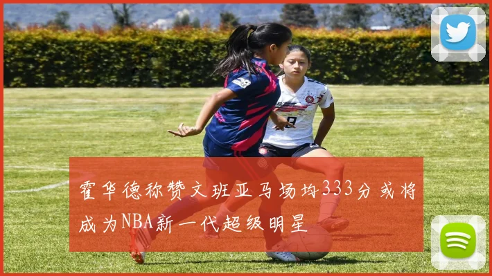 霍华德称赞文班亚马场均333分或将成为NBA新一代超级明星