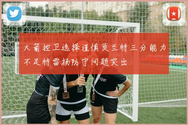 火箭控卫选择谨慎莫兰特三分能力不足特雷杨防守问题突出