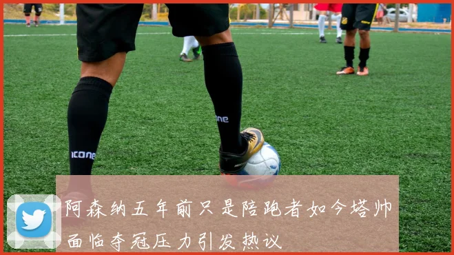 阿森纳五年前只是陪跑者如今塔帅面临夺冠压力引发热议