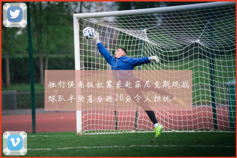 独行侠老板杜蒙亲赴菲尼克斯观战球队半场落后近20分令人担忧