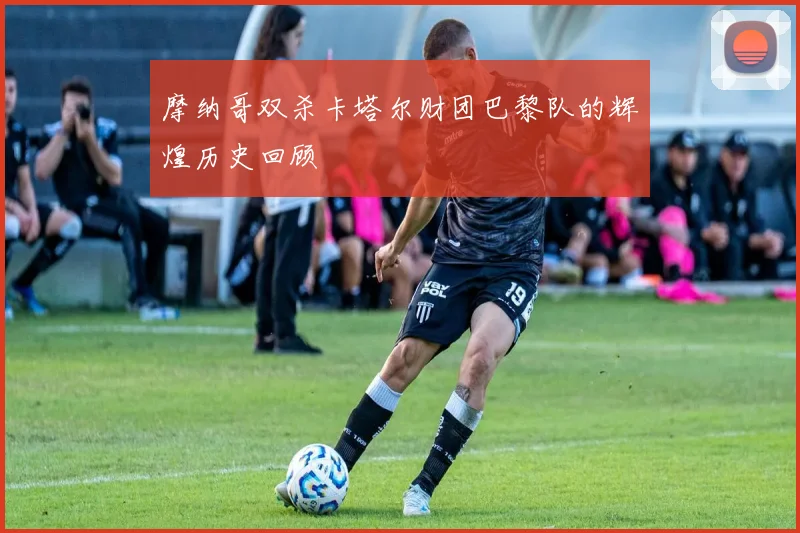 摩纳哥双杀卡塔尔财团巴黎队的辉煌历史回顾