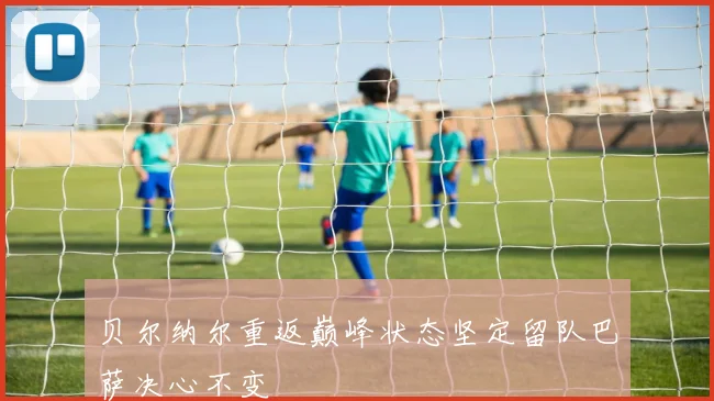 贝尔纳尔重返巅峰状态坚定留队巴萨决心不变