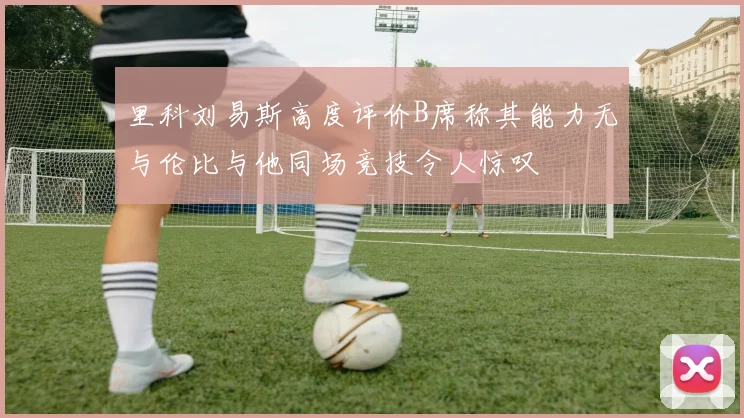 里科刘易斯高度评价B席称其能力无与伦比与他同场竞技令人惊叹