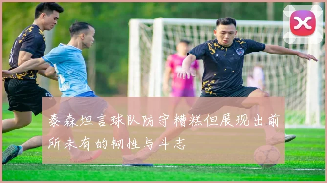 泰森坦言球队防守糟糕但展现出前所未有的韧性与斗志