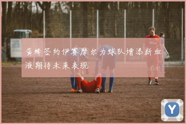 黄蜂签约伊赛摩尔为球队增添新血液期待未来表现
