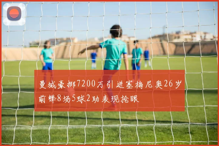 曼城豪掷7200万引进塞梅尼奥26岁前锋8场5球2助表现抢眼