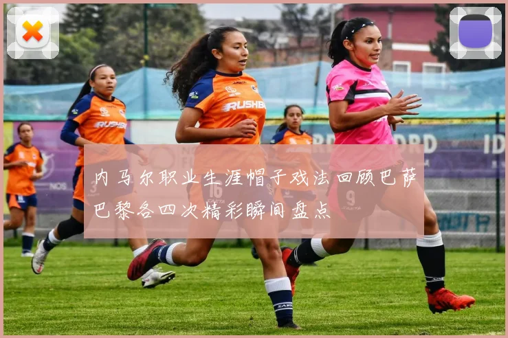 内马尔职业生涯帽子戏法回顾巴萨巴黎各四次精彩瞬间盘点