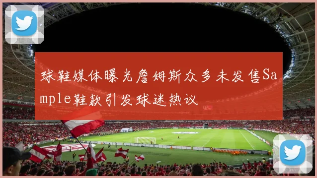 球鞋媒体曝光詹姆斯众多未发售Sample鞋款引发球迷热议