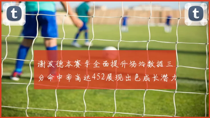 谢泼德本赛季全面提升场均数据三分命中率高达452展现出色成长潜力