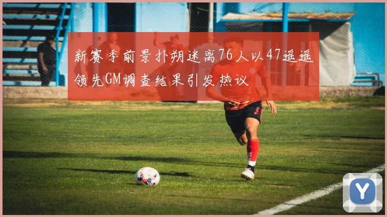 新赛季前景扑朔迷离76人以47遥遥领先GM调查结果引发热议
