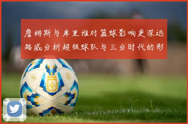 詹姆斯与库里谁对篮球影响更深远路威分析超级球队与三分时代的形成