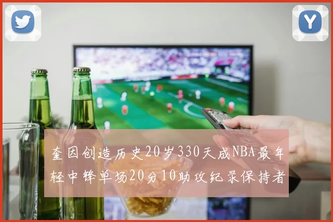 奎因创造历史20岁330天成NBA最年轻中锋单场20分10助攻纪录保持者