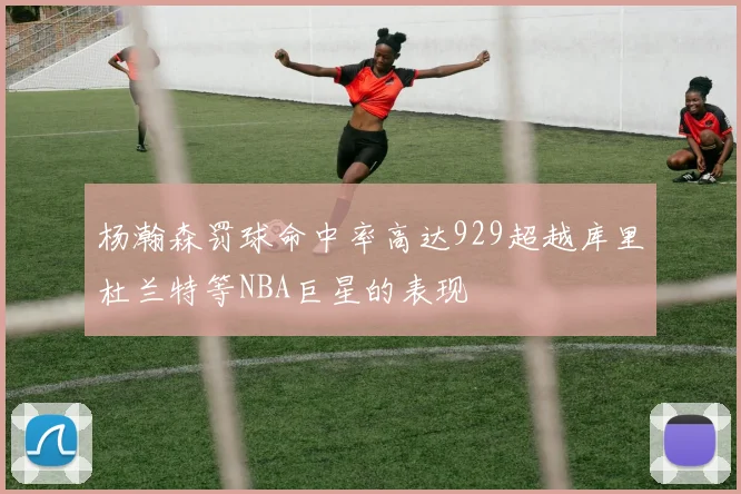 杨瀚森罚球命中率高达929超越库里杜兰特等NBA巨星的表现