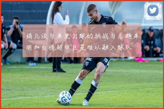 娟儿谈与库里打球的挑战与乐趣库明加自视超级巨星难以融入球队