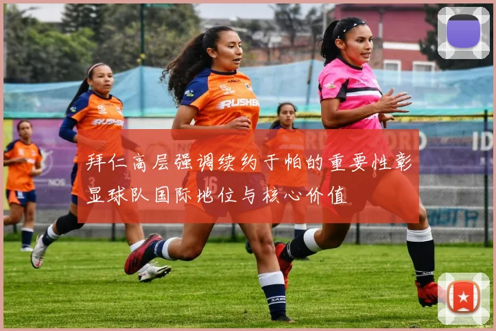 拜仁高层强调续约于帕的重要性彰显球队国际地位与核心价值