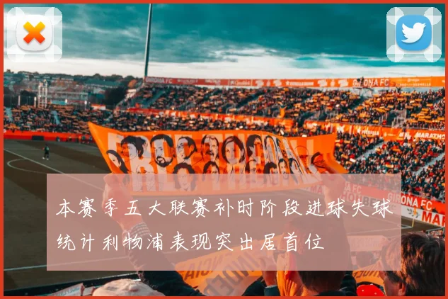 本赛季五大联赛补时阶段进球失球统计利物浦表现突出居首位