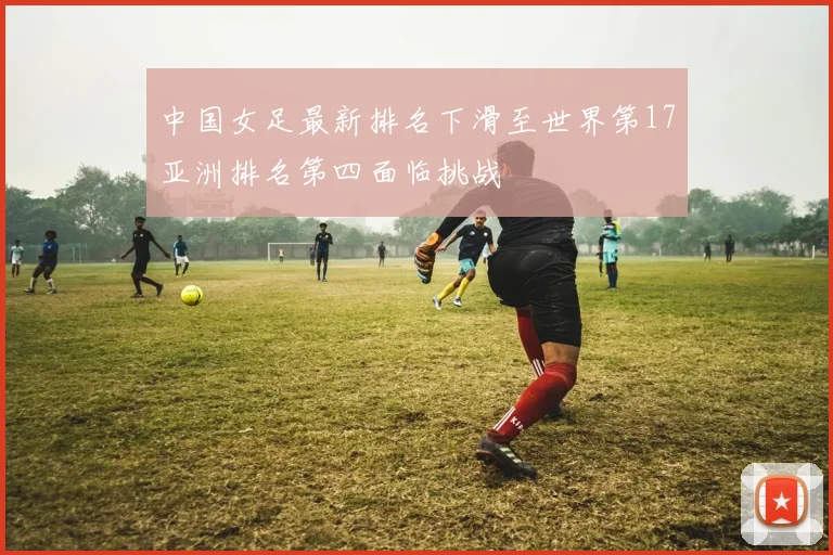中国女足最新排名下滑至世界第17亚洲排名第四面临挑战