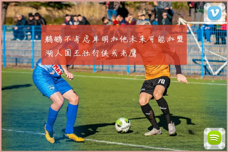鹈鹕不考虑库明加他未来可能加盟湖人国王独行侠或老鹰