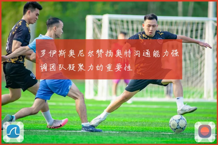 罗伊斯奥尼尔赞扬奥特沟通能力强调团队凝聚力的重要性