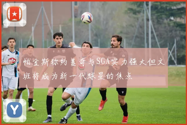 帕金斯称约基奇与SGA实力强大但文班将成为新一代球星的焦点