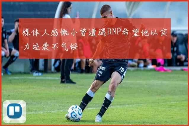 媒体人感慨小曾遭遇DNP希望他以实力逆袭不气馁