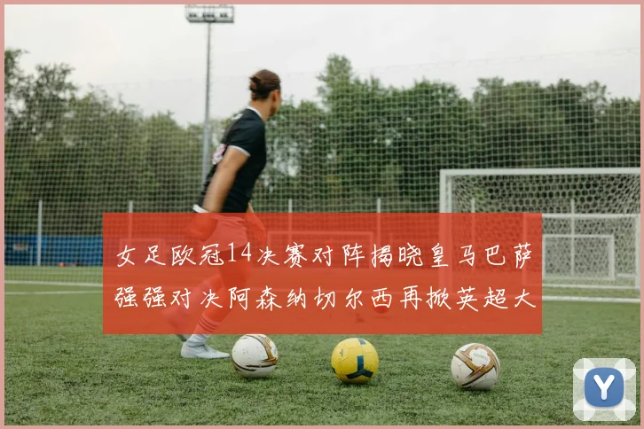 女足欧冠14决赛对阵揭晓皇马巴萨强强对决阿森纳切尔西再掀英超大战
