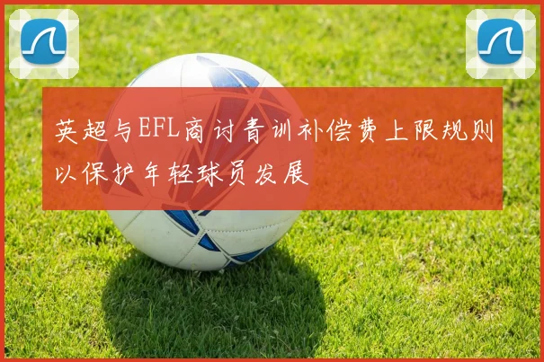 英超与EFL商讨青训补偿费上限规则以保护年轻球员发展