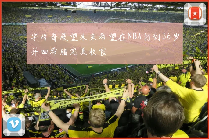 字母哥展望未来希望在NBA打到36岁并回希腊完美收官