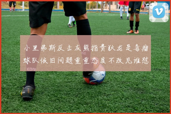 小里弗斯反击灰熊指责狄龙是毒瘤球队依旧问题重重态度不改见谁怼谁