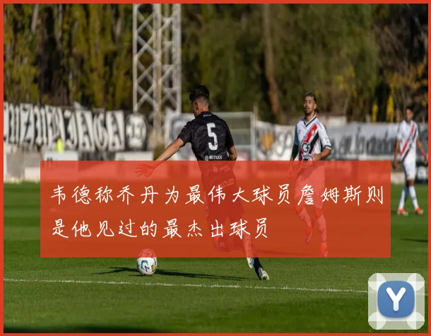 韦德称乔丹为最伟大球员詹姆斯则是他见过的最杰出球员