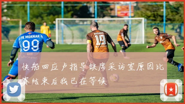 快船回应卢指导缺席采访室原因比赛结束后我已在等候
