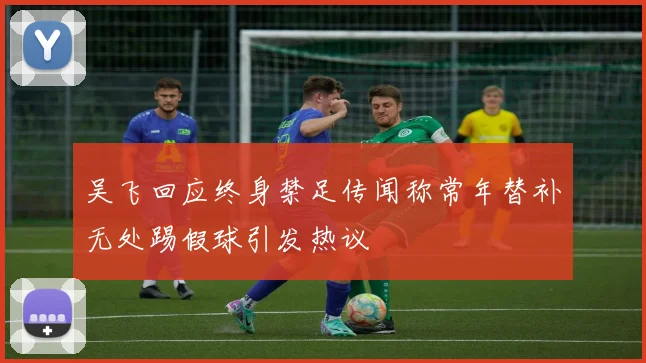 吴飞回应终身禁足传闻称常年替补无处踢假球引发热议