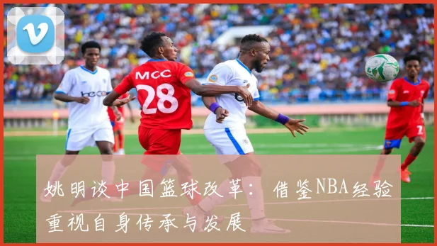姚明谈中国篮球改革：借鉴NBA经验重视自身传承与发展