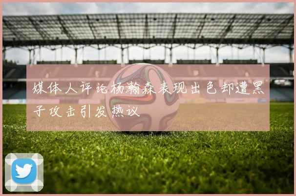 媒体人评论杨瀚森表现出色却遭黑子攻击引发热议