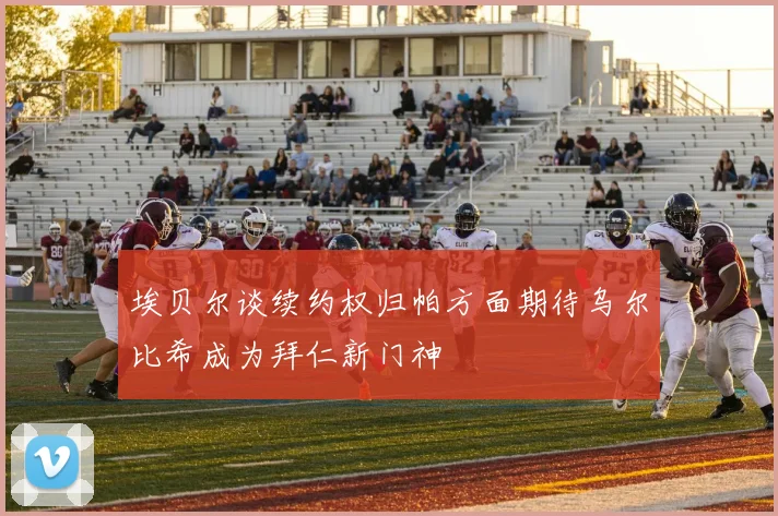 埃贝尔谈续约权归帕方面期待乌尔比希成为拜仁新门神